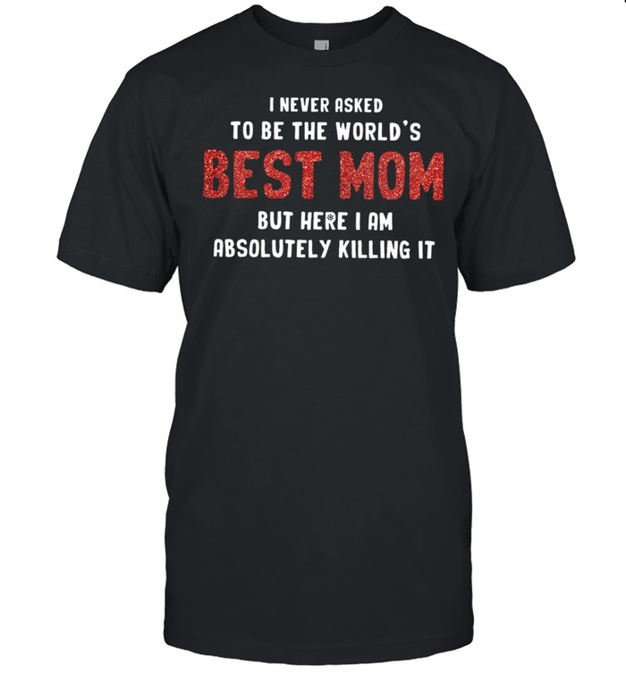 I Never Asked To Be The World’s Best Mom But Here I Am Absolutely Killing It shirt