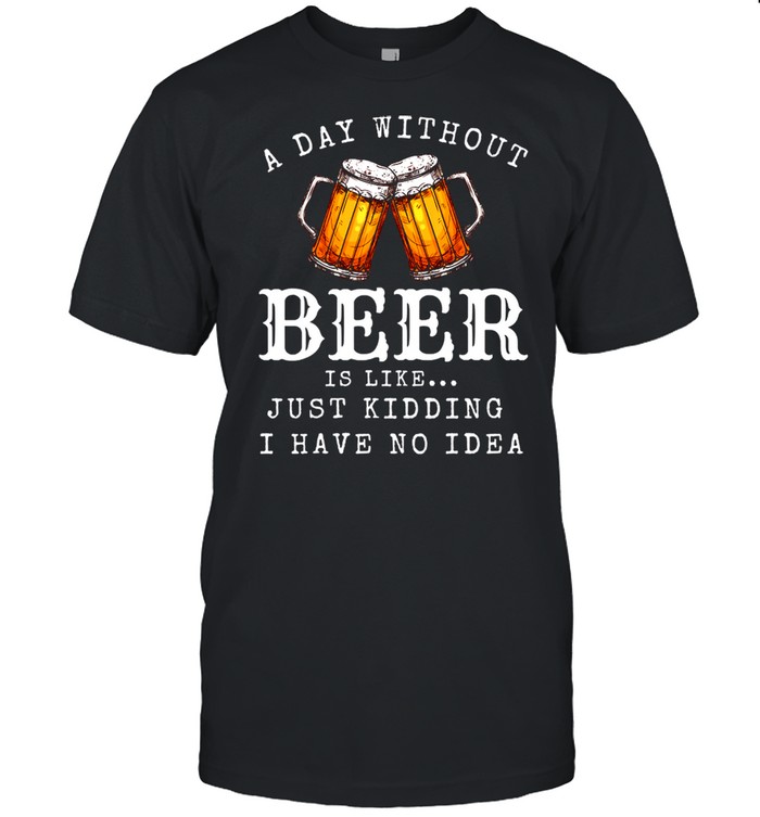 A Day Without Beer Is Like Just Kidding I Have No Idea shirt