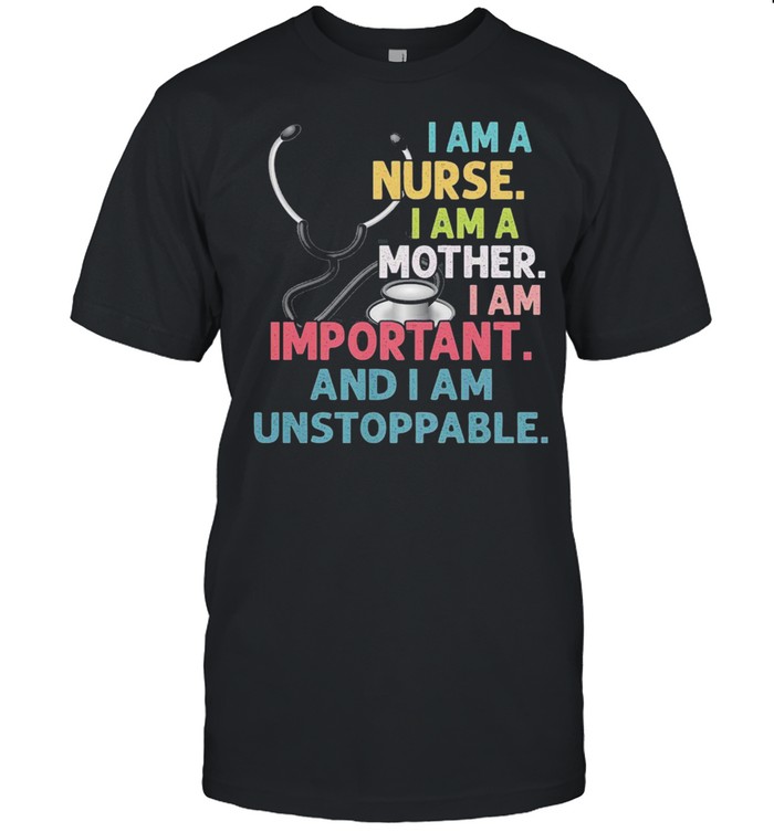 I am a nurse I am a mother I am important and I am unstoppable shirt