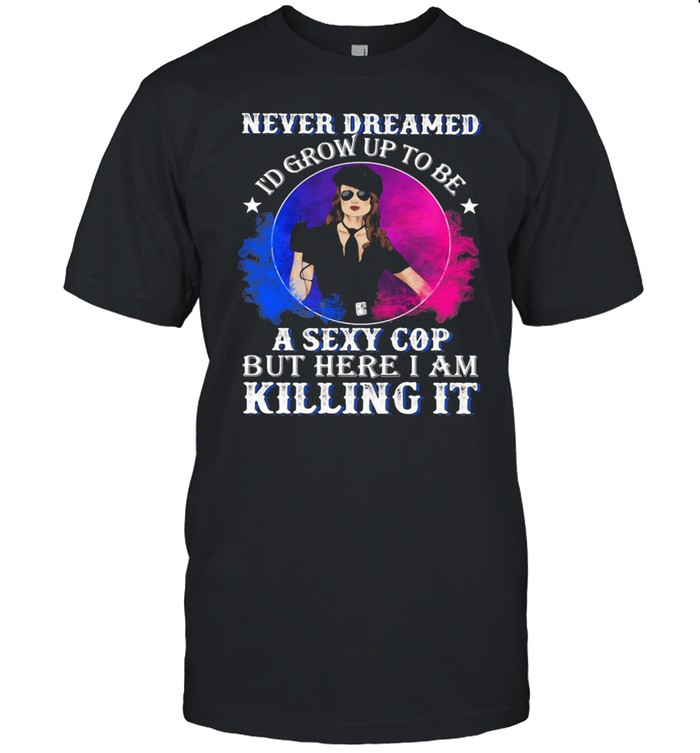 Police Never dreamed I'd grow up to be A Sexy Cop But Here I Am Killing It Shirt