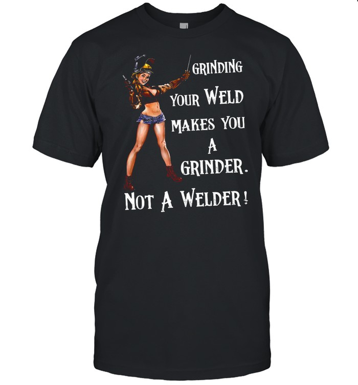 Grinding Your Weld Makes You A Grinder Not A Welder shirt