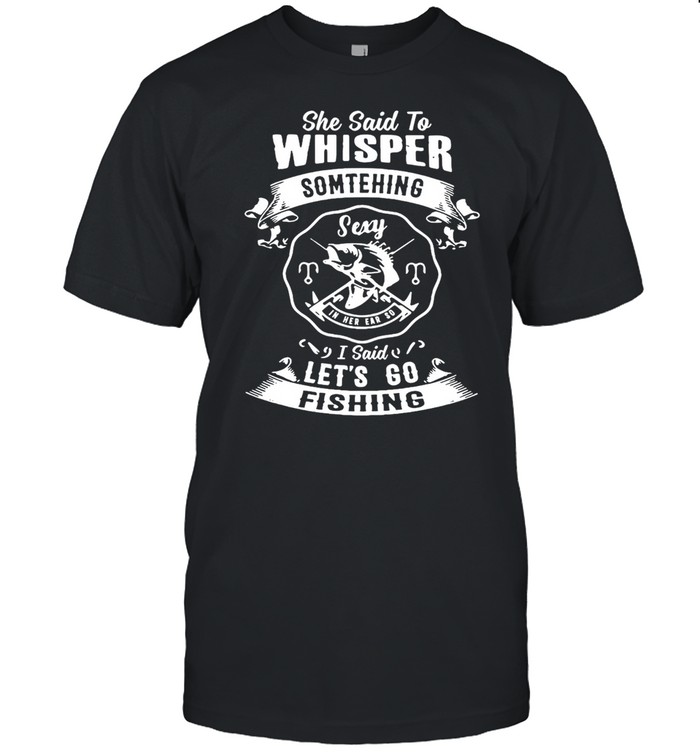 She said to whisper something sexy in her ear so I said lets go fishing shirt