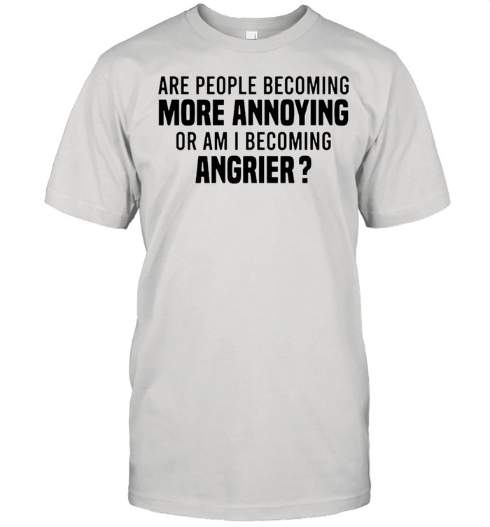 Are people becoming more annoying or am I becoming angrier shirt