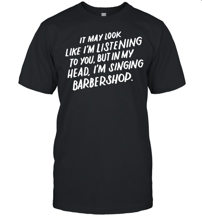It May Look Like I’m Listening To You But In My Head I’m Singing Barbershop T-shirt