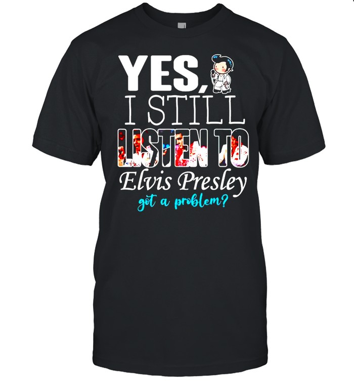 Yes I still listen to Elvis Presley got a problem shirt
