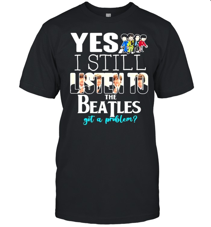 Yes i still listen to the Beatls got a problem shirt