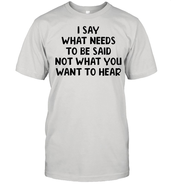 I Say What Needs To Be Said Not What You Want To Hear T-shirt