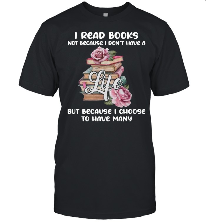 I Read Books Not Because I Don’t Have A Life But Because I Choose To Have Many Shirt