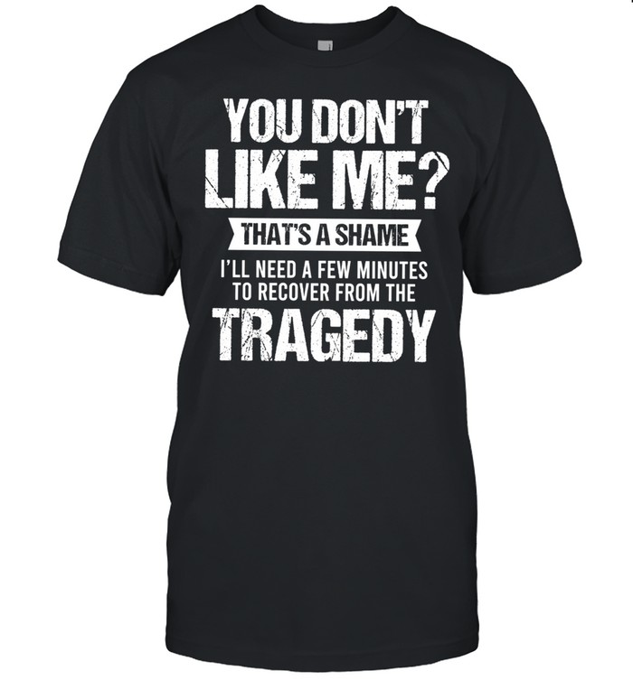 You Dont Like Me Thats A Shame Ill Need A Few Minutes To Recover From The Tragedy shirt