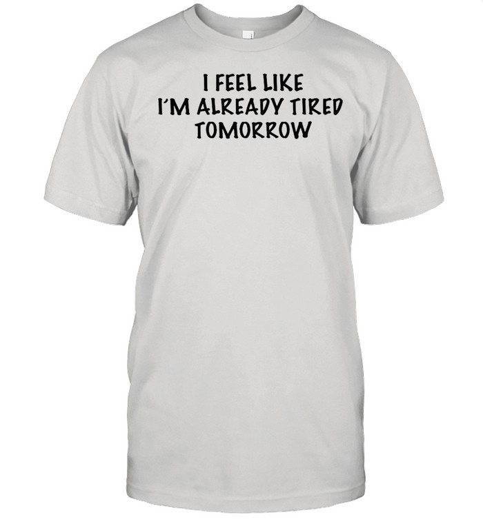 I feel like Im already tired tomorrow shirt