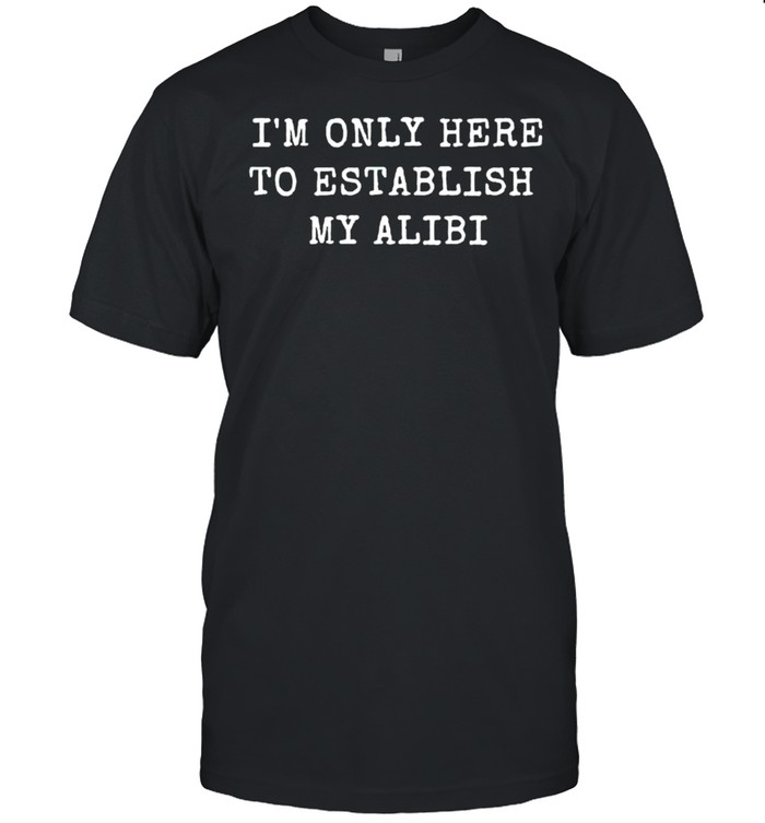 Im only here to establish my alibi shirt