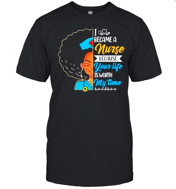 Black Woman I Became A Nurse Because Your Life Is Worth My Time shirt
