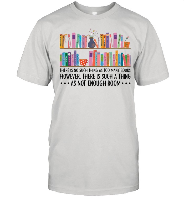 There Is No Such Thing As Too Many Books However There Is Such A Thing As Not Enough Room shirt