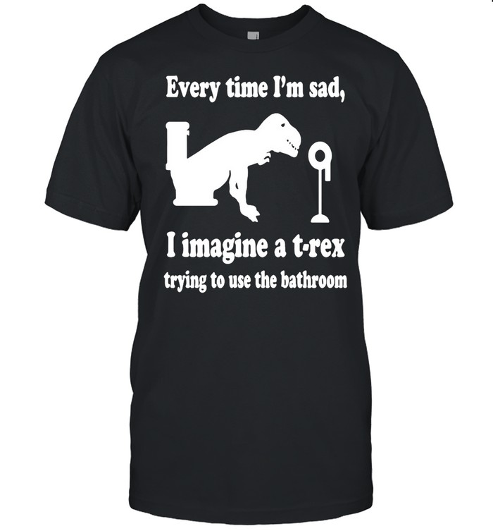 Every Time I’m Sad I Imagine A T-Rex Trying To Use The Bathroom Shirt