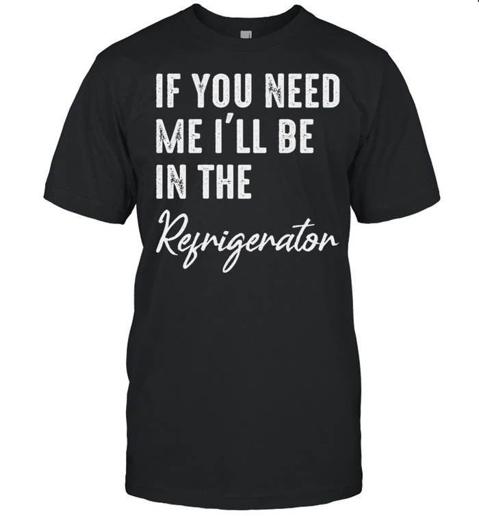 If you need me Ill be in the refrigerator shirt