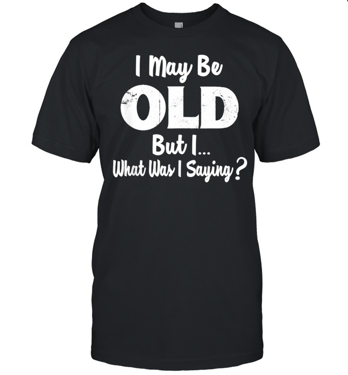 I may be old but i what was i saying shirt