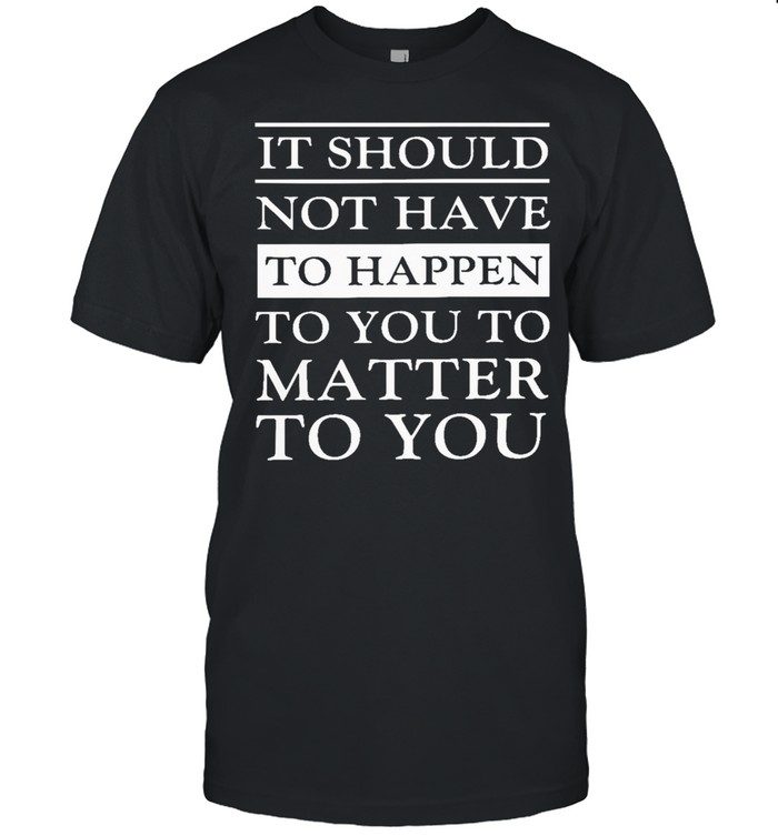 It should not have to happen to you to matter to you shirt