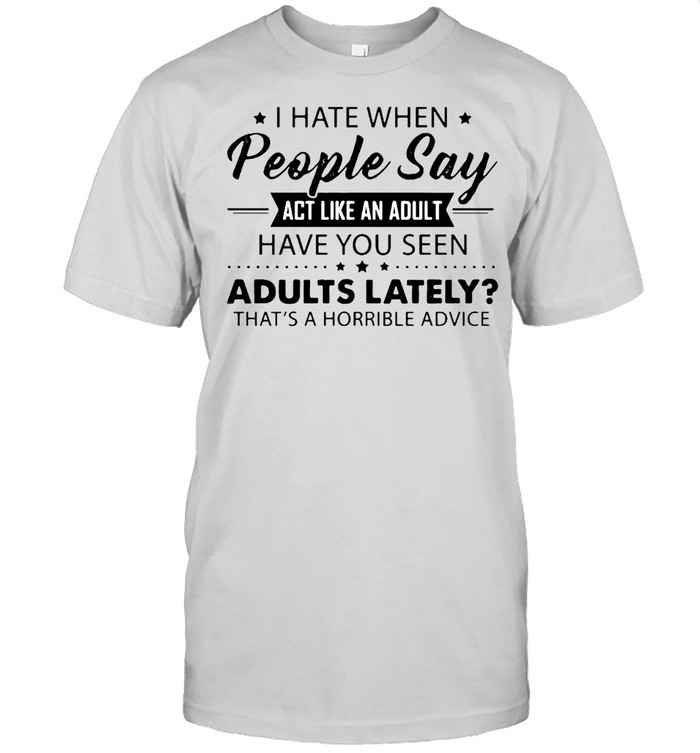 I Hate When People Say Act Like An Adult Have You Seen Adults Lately That’s A Horrible Advice T-shirt