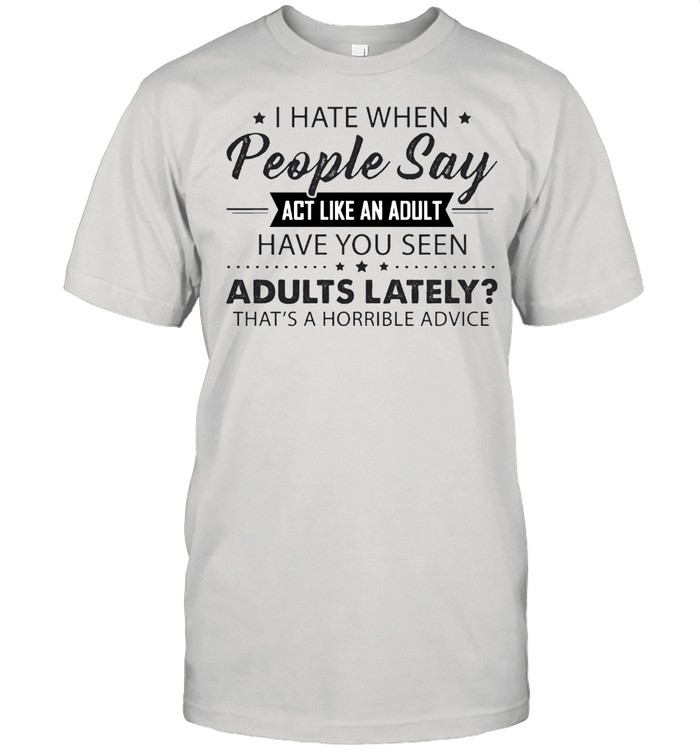 I hate when people say act like an adult have you seen adults lately thats horrible advice shirt