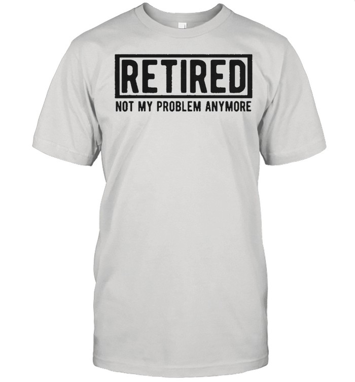 Retired not my problem anymore shirt