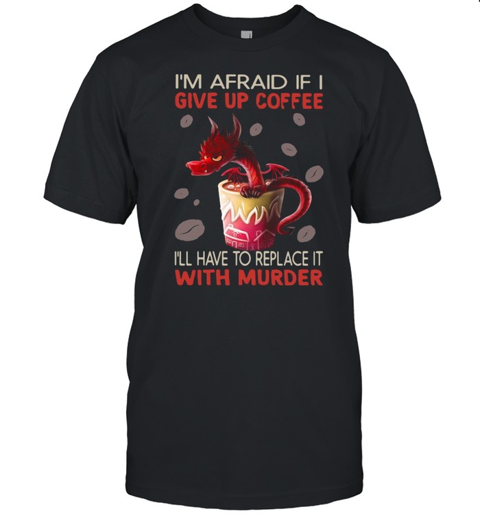 Dragon I’m Afraid If I Give Up Coffee I’ll Have To Replace It With Murder Shirt