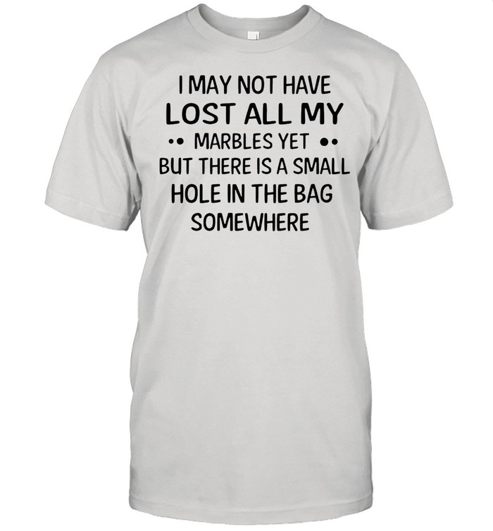 I may not have lost all my marbles yet but there is a small hole in the bag somewhere shirt