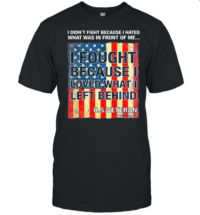 I Didn’t Fight Because I Hated What Was In Front Of Me I Fought Because I Loved What I Left Behind U.S Veteran T-shirt