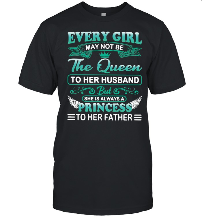 Every Girl May Not Be Queen To Her Husband But She Is Always A Princess To Her Father Shirt