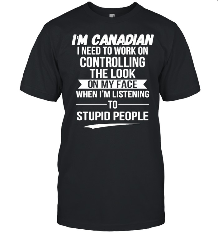 I’m Canadian I Need To Work On Controlling The Look On My Face When I’m Listening To Stupid People T-shirt