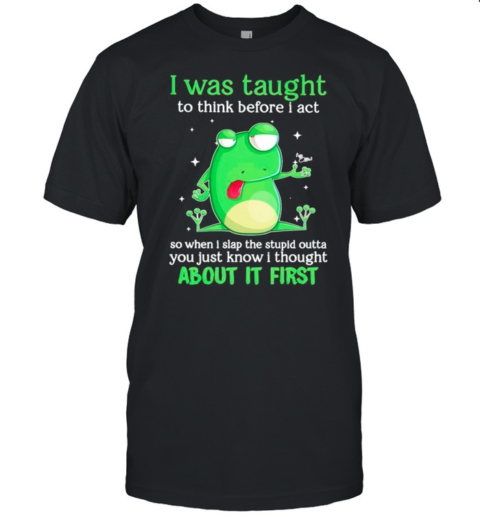 Frog I was taught to think before I act so when I slap the stupid shirt