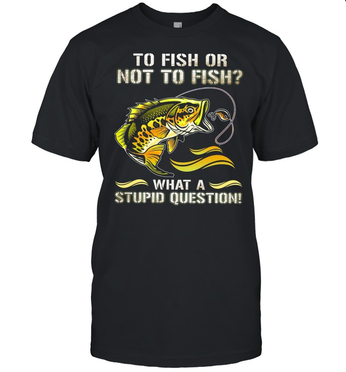 To fish or not to sish what a stupid question shirt