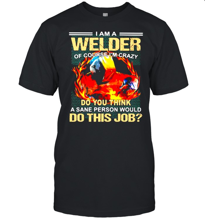 I Am A Welder Of Course I’m Crazy Do You Think A Sane Person Would Do This Job Shirt