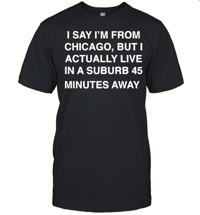 I say Im from Chicago but I actually live in a suburb 45 minutes away shirt