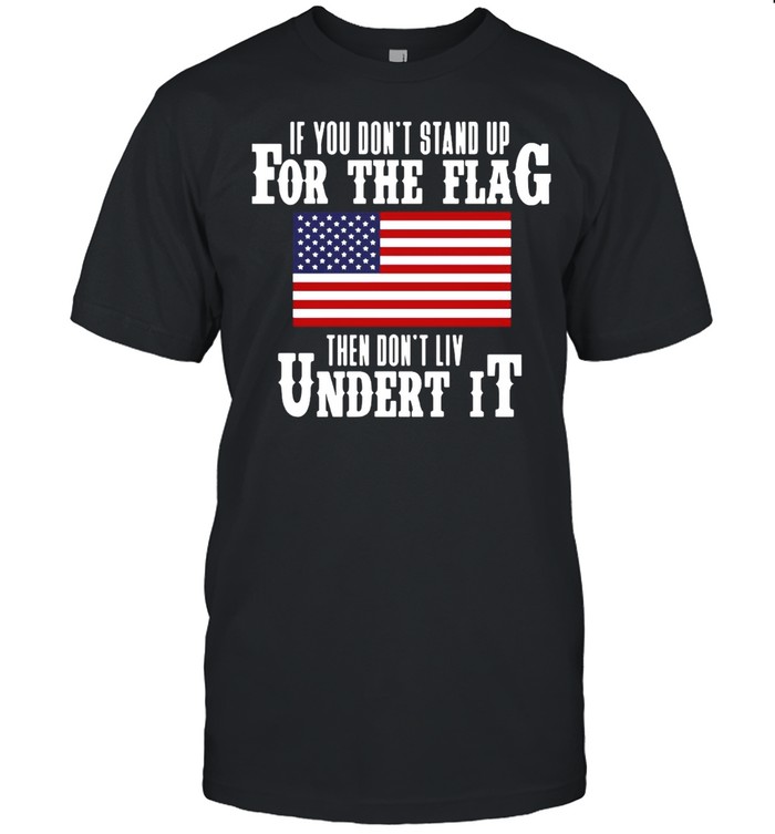 If You Don’t Stand Up For The Flag Then Don’t Live Under It T-shirt