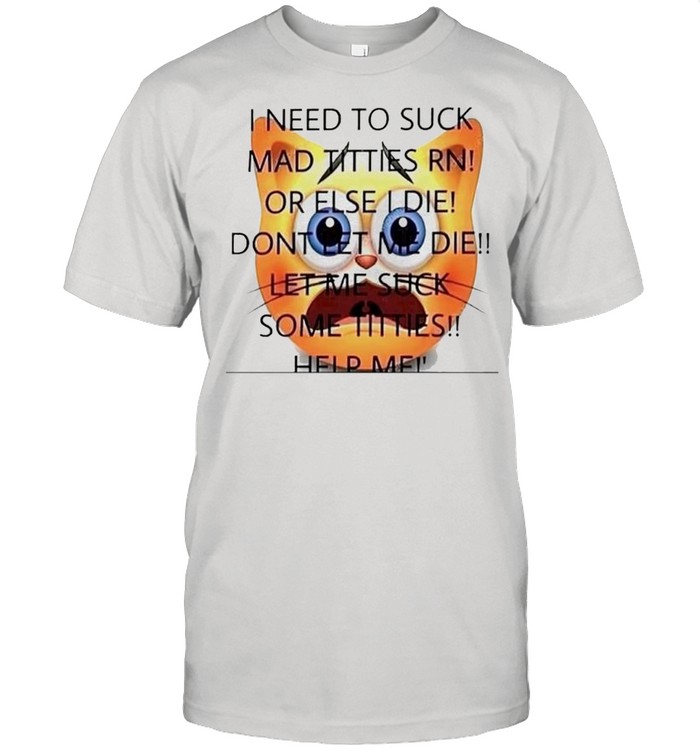 I need to suck mad titties RN or else I die dont let me die let me suck some titties shirt