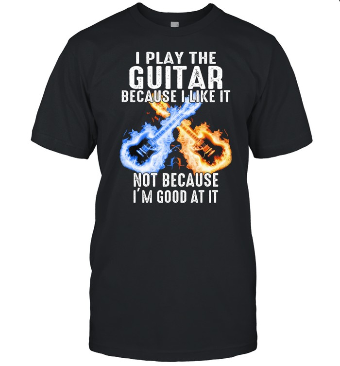 I play the Guitar because I like it not because Im good at it shirt