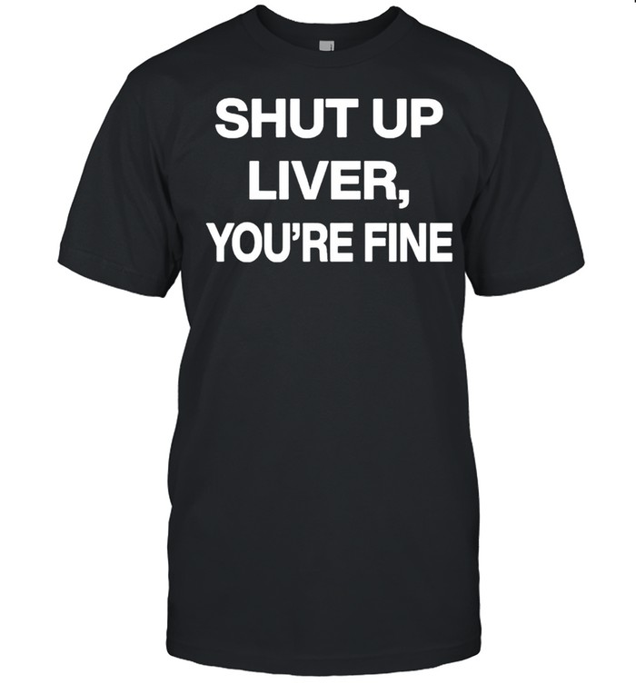 Shut up liver youre fine shirt