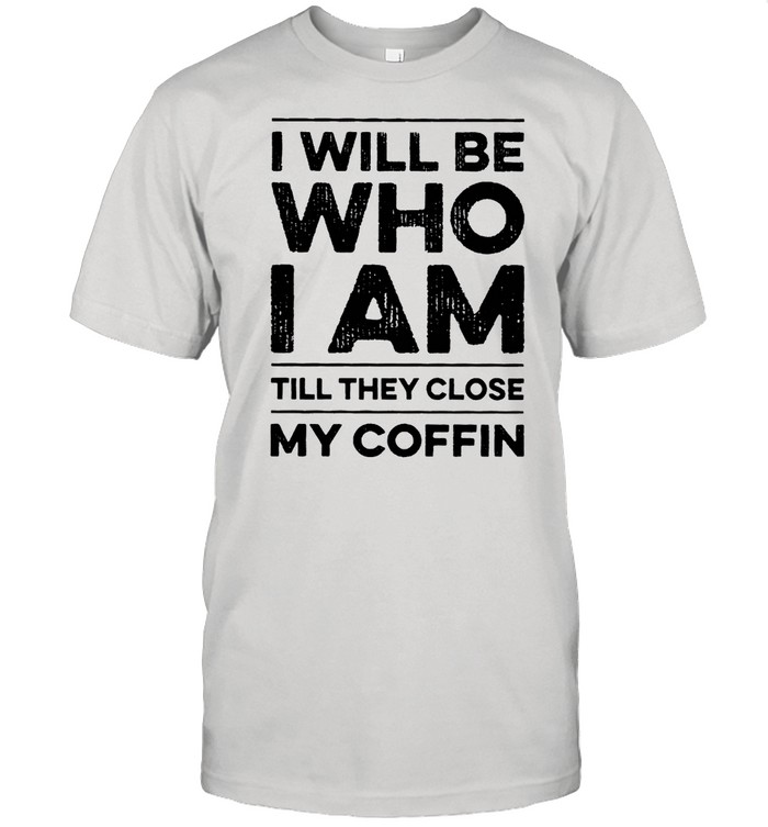 I will be who I am till they close my coffin shirt