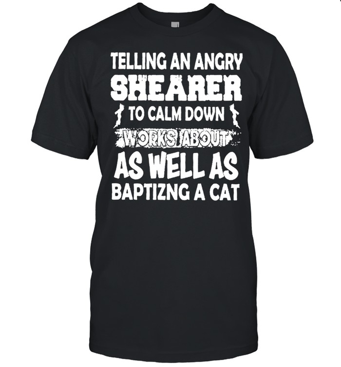 Telling An Angry Shearer To Calm Down Works About As Well As Baptizing A Cat shirt