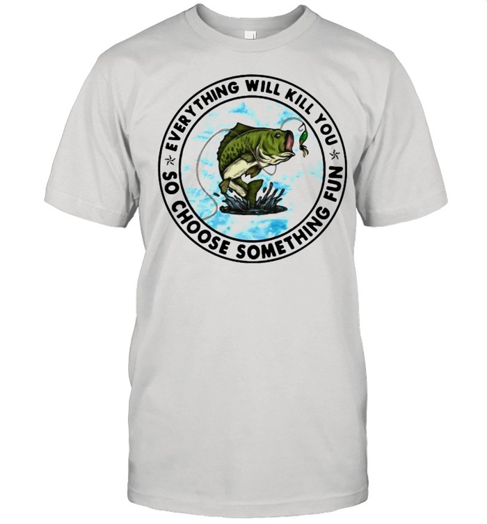 Everything Will Kill You So Choose Something Fun Fishing Shirt