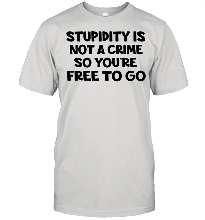 Stupidity is not a crime so youre free to go shirt