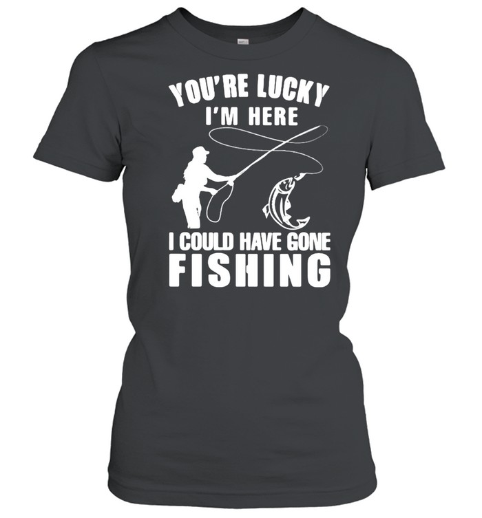 You’re Lucky I’m Here I Could Have Gone Fishing  Classic Women's T-shirt