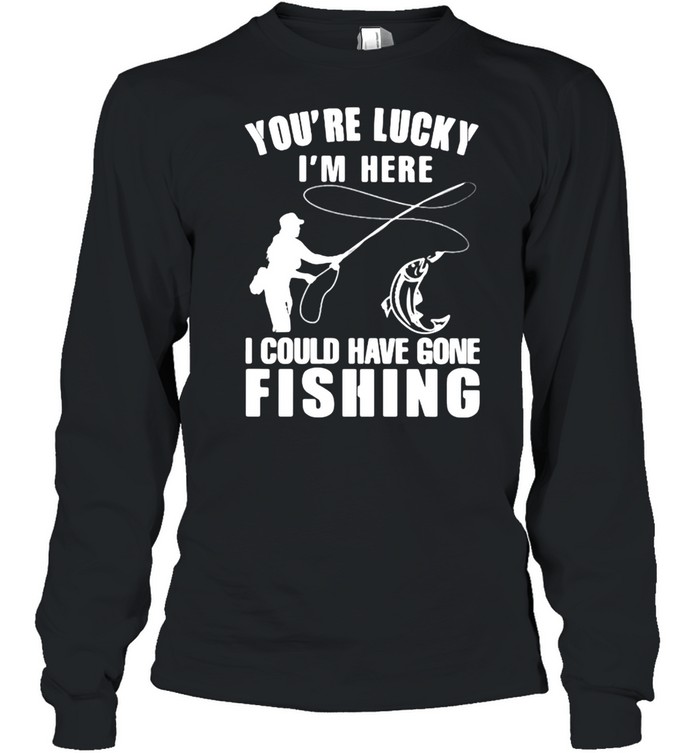 You’re Lucky I’m Here I Could Have Gone Fishing  Long Sleeved T-shirt