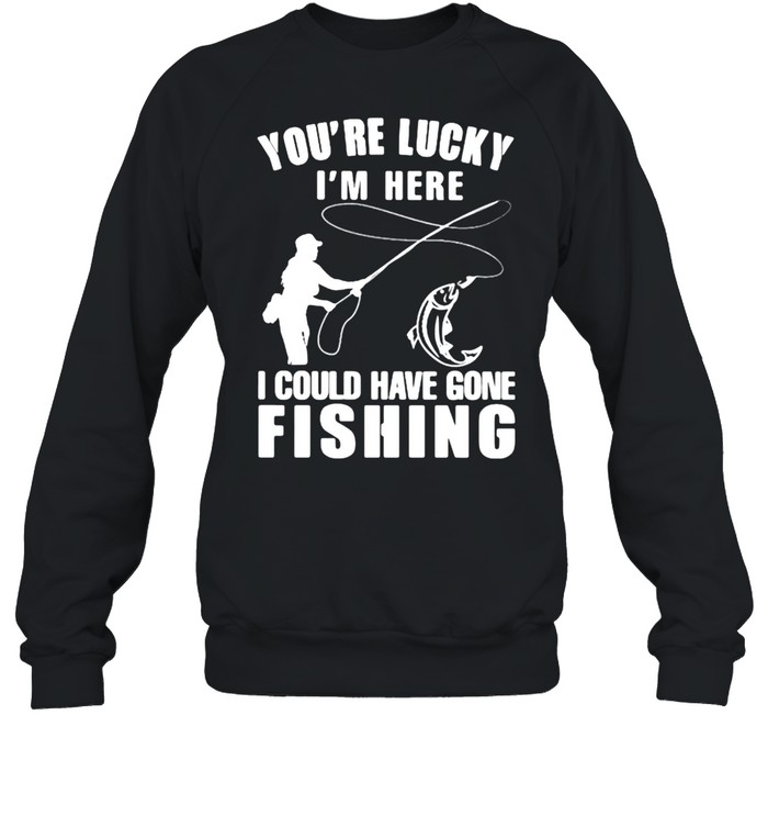 You’re Lucky I’m Here I Could Have Gone Fishing  Unisex Sweatshirt