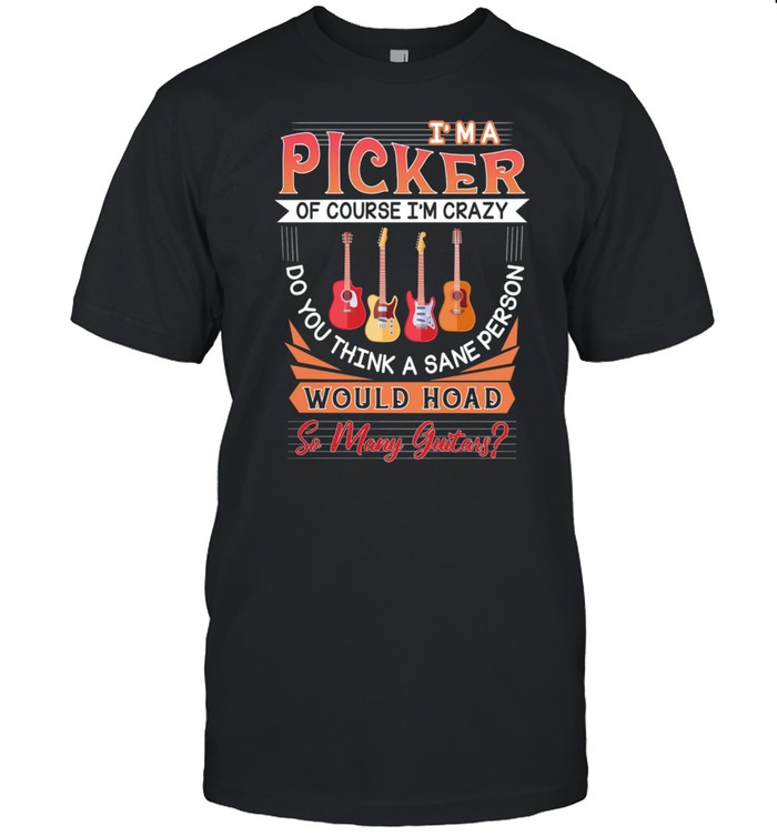 Im A Picker Of Course Im Crazy Do You Think A Sane Person Would Hoad So Many Guitars shirt