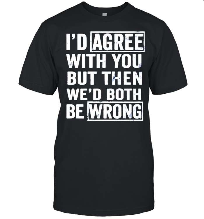 I’d agree with you but then wed both be wrong shirt