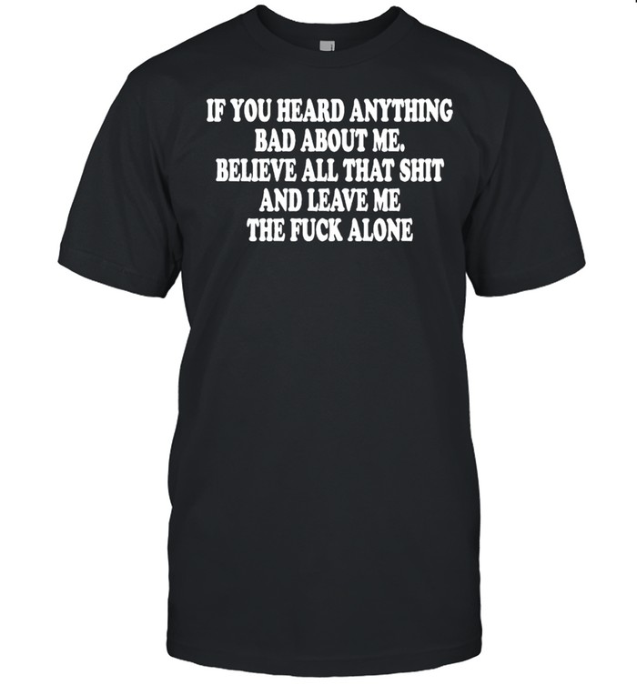 If you heard anything bad about me believe all that shit and leave me shirt