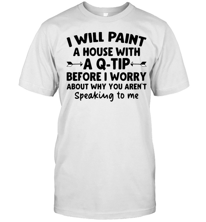 I Will Paint A House Wit A Q-tip Before I Wonder About Why You Aren't Speaking To Me Shirt