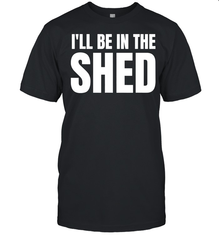 Ill Be In The Shed shirt