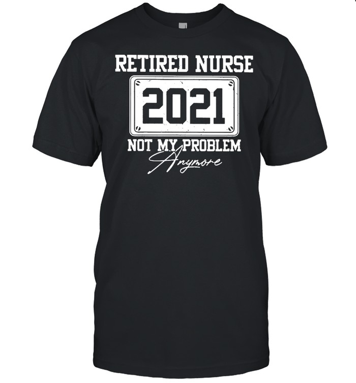 Retired nurse 2021 not my problem anymore shirt